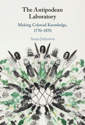 The Antipodean Laboratory: Making Colonial Knowledge, 1770-1870 - Johnston, Anna