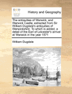 The Antiquities of Warwick, and Warwick Castle: Extracted from Sir William Dugdale's Antiquities of Warwickshire. to Which Is Added, ... a Detail of the Earl of Leicester's Arrival at Warwick ... in the Year 1571: And Also, an Account of Queen Elizabeth's