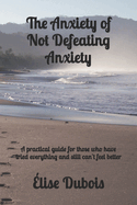 The Anxiety of Not Defeating Anxiety: A practical guide for those who have tried everything and still can't feel better