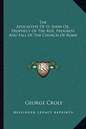 The Apocalypse Of St. John Or, Prophecy Of The Rise, Progress And Fall Of The Church Of Rome - Croly, George