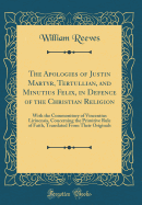 The Apologies of Justin Martyr, Tertullian, and Minutius Felix, in Defence of the Christian Religion: With the Commonitory of Vincentius Lirinensis, Concerning the Primitive Rule of Faith, Translated from Their Originals (Classic Reprint)