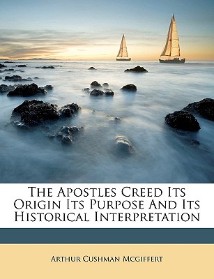 The Apostles Creed Its Origin Its Purpose and Its Historical Interpretation - McGiffert, Arthur Cushman