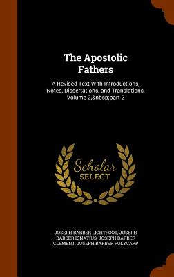 The Apostolic Fathers: A Revised Text With Introductions, Notes, Dissertations, and Translations, Volume 2, part 2 - Lightfoot, Joseph Barber, and Ignatius, Joseph Barber, and Clement, Joseph Barber