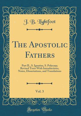 The Apostolic Fathers, Vol. 3: Part II., S. Ignatius, S. Polycarp; Revised Texts with Introductions, Notes, Dissertations, and Translations (Classic Reprint) - Lightfoot, J B