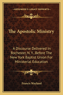 The Apostolic Ministry: A Discourse Delivered in Rochester, N. Y., Before the New York Baptist Union for Ministerial Education, July, 12, 1853 (Classic Reprint)