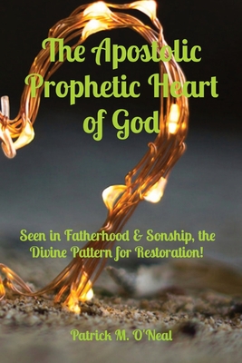 The Apostolic Prophetic Heart of God: Seen in Fatherhood & Sonship, the Divine Pattern for Restoration! - O'Neal, Patrick M