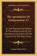 The Apostolicity of Trinitarianism V1: Or, the Testimony of History to the Antiquity, and to the Apostolical Inculcation of the Doctrine of the Holy Trinity
