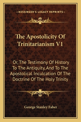 The Apostolicity Of Trinitarianism V1: Or, The Testimony Of History To The Antiquity, And To The Apostolical Inculcation Of The Doctrine Of The Holy Trinity - Faber, George Stanley