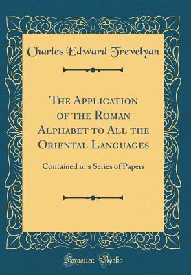 The Application of the Roman Alphabet to All the Oriental Languages: Contained in a Series of Papers (Classic Reprint) - Trevelyan, Charles Edward