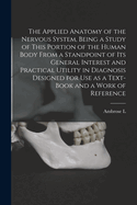 The Applied Anatomy of the Nervous System, Being a Study of This Portion of the Human Body From a Standpoint of its General Interest and Practical Utility in Diagnosis Designed for use as a Text-book and a Work of Reference