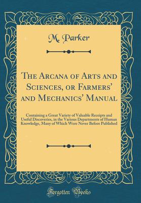 The Arcana of Arts and Sciences, or Farmers' and Mechanics' Manual: Containing a Great Variety of Valuable Receipts and Useful Discoveries, in the Various Departments of Human Knowledge, Many of Which Were Never Before Published (Classic Reprint) - Parker, M, Dr.