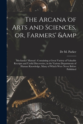 The Arcana of Arts and Sciences, or, Farmers' & Mechanics' Manual: Containing a Great Variety of Valuable Receipts and Useful Discoveries, in the Various Departments of Human Knowledge, Many of Which Were Never Before Published - Parker, M, Dr.