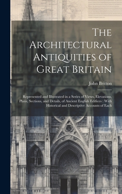 The Architectural Antiquities of Great Britain: Represented and Illustrated in a Series of Views, Elevations, Plans, Sections, and Details, of Ancient English Edifices: With Historical and Descriptive Accounts of Each - Britton, John