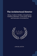 The Architectural Director: Being a Guide to Builders, Draughtsmen, Students, Workmen, in the Study, Design, and Execution of Architecture
