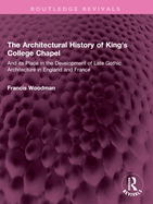 The Architectural History of King's College Chapel: And Its Place in the Development of Late Gothic Architecture in England and France