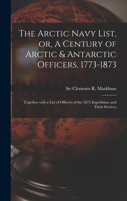 The Arctic Navy List, or, A Century of Arctic & Antarctic Officers, 1773-1873 [microform]: Together With a List of Officers of the 1875 Expedition, and Their Services - Markham, Clements R (Clements Robert) (Creator)