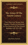 The Arians of the Fourth Century: Their Doctrine, Temper, and Conduct, Chiefly as Exhibited in the Councils of the Church Between A.D. 325 & A.D. 381