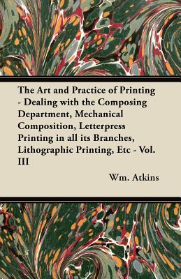 The Art and Practice of Printing - Dealing with the Composing Department, Mechanical Composition, Letterpress Printing in all its Branches, Lithographic Printing, Etc - Vol. III - Atkins, Wm
