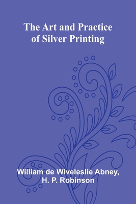 The Art And Practice Of Silver Printing - Abney, William de Wiveleslie, and H P Robinson