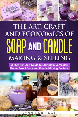 The Art, Craft, and Economics of Soap and Candle Making and Selling: A Step-By-Step Guide to Starting a Successful Home-Based Soap and Candle Making Business - Robinson, Lynn