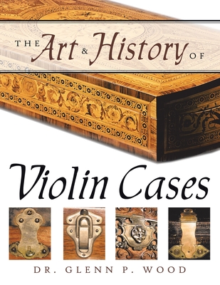 The Art & History of Violin Cases - Wood, Glenn P, Dr.