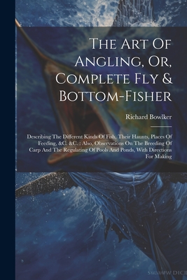 The Art Of Angling, Or, Complete Fly & Bottom-fisher: Describing The Different Kinds Of Fish, Their Haunts, Places Of Feeding, &c. &c.: Also, Observations On The Breeding Of Carp And The Regulating Of Pools And Ponds, With Directions For Making - Bowlker, Richard