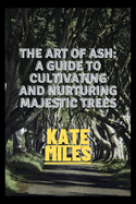 The Art of Ash: A Guide to Cultivating and Nurturing Majestic Trees: Unveiling the Secrets of Fraxinus: From Sapling to Canopy, A Comprehensive Handbook for Arborists and Enthusiasts