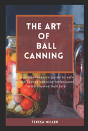 The Art of Ball Canning: A comprehensive guide to safe and savory canning techniques with trusted ball jars