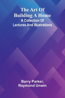 The Art Of Building A Home: A Collection Of Lectures And Illustrations - Parker, Barry, and Raymond Unwin