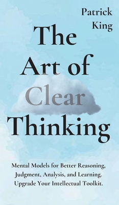 The Art of Clear Thinking: Mental Models for Better Reasoning, Judgment, Analysis, and Learning. Upgrade Your Intellectual Toolkit. - King, Patrick