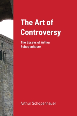 The Art of Controversy: The Essays of Arthur Schopenhauer - Schopenhauer, Arthur, and Bailey Saunders, T (Translated by)