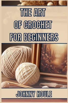 The Art of Crochet for Beginners: Master the Basics and Create Beautiful Projects with Confidence (2024 Guide) - Houle, Johnny