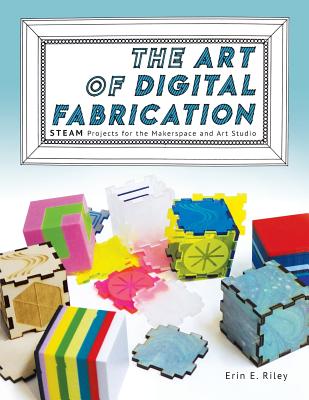The Art of Digital Fabrication: STEAM Projects for the Makerspace and Art Studio - Riley, Erin E, and Martinez, Sylvia Libow (Editor)