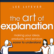 The Art of Explanation: Making Your Ideas, Products, and Services Easier to Understand