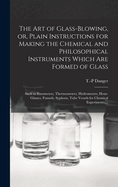 The Art of Glass-blowing, or, Plain Instructions for Making the Chemical and Philosophical Instruments Which Are Formed of Glass: Such as Barometers, Thermometers, Hydrometers, Hour-glasses, Funnels, Syphons, Tube Vessels for Chemical Experiments, ...