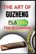 The Art of Guzheng Playing for Beginners: A Step-By-Step Beginner's Guide To Mastering Guzheng Techniques, Traditional Chinese Music, And Essential Playing Skills