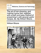 The Art of Hair-Dressing, and Making It Grow Fast, Together, with a Plain and Easy Method of Preserving It; With Several Useful Recipes, &c. by William Moore,