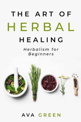 The Art of Herbal Healing: Herbalism for Beginners - Green, Ava