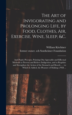 The Art of Invigorating and Prolonging Life, by Food, Clothes, Air, Exercise, Wine, Sleep, &c.: and Peptic Precepts, Pointing out Agreeable and Effectual Methods to Prevent and Relieve Indigestion, and to Regulate and Strengthen the Action of The... - Kitchiner, William 1775?-1827 (Creator), and Sontheimer Foundation, Former Owner (Creator)