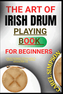 The Art of Irish Drum Playing for Beginners: A Step-By-Step Beginner's Guide To Learnin The Traditional drumTechniques, Songs, And Music instructions Made Easy