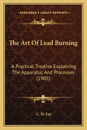 The Art of Lead Burning; A Practical Treatise Explaining the Apparatus and Processes