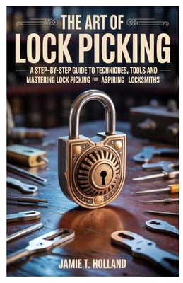The Art of Lock Picking: A Step-by-Step Guide to Techniques, Tools and Mastering Lock Picking for Aspiring Locksmiths - Holland, Jamie T