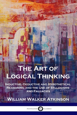 The Art of Logical Thinking: Inductive, Deductive and Hypothetical Reasoning and the Use of Syllogisms and Fallacies - Atkinson, William Walker