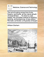 The Art of Making Wines from Fruits, Flowers, and Herbs, All the Native Growth of Great Britain. ... to Which Is Now Added, the Complete Method of Distilling, Pickling, and Preserving. a New Edition. Revised, Corrected, and Greatly Enlarged