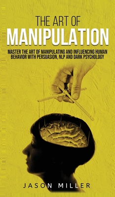 The Art of Manipulation: Master the Art of Manipulating and Influencing Human Behavior with Persuasion, NLP, and Dark Psychology - Miller, Jason