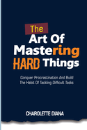 The Art of Mastering Hard Things: Conquer procrastination and build the habit of tackling difficult tasks