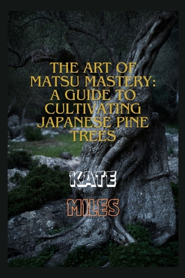 The Art of Matsu Mastery: A Guide to Cultivating Japanese Pine Trees: Cultivating Japanese Matsu Trees: A Harmonious Journey into Bonsai Mastery and Natural Elegance - Miles, Kate