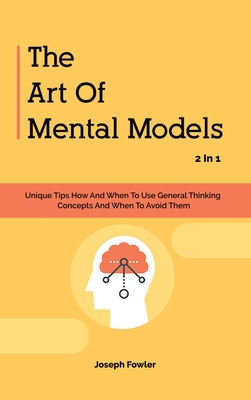 The Art Of Mental Models 2 In 1: Unique Tips How And When To Use General Thinking Concepts And When To Avoid Them - Fowler, Joseph, and Magana, Patrick