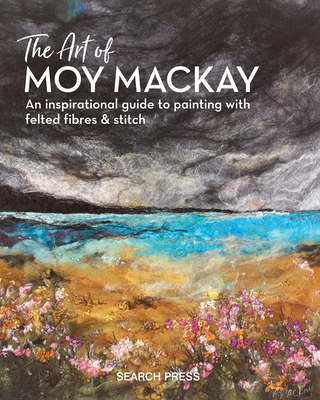 The Art of Moy Mackay: An Inspirational Guide to Painting with Felted Fibres & Stitch - Mackay, Moy