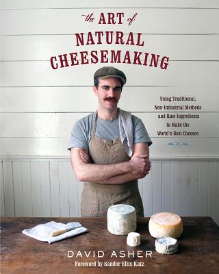 The Art of Natural Cheesemaking: Using Traditional, Non-Industrial Methods and Raw Ingredients to Make the World's Best Cheeses - Asher, David, and Katz, Sandor Ellix (Foreword by)